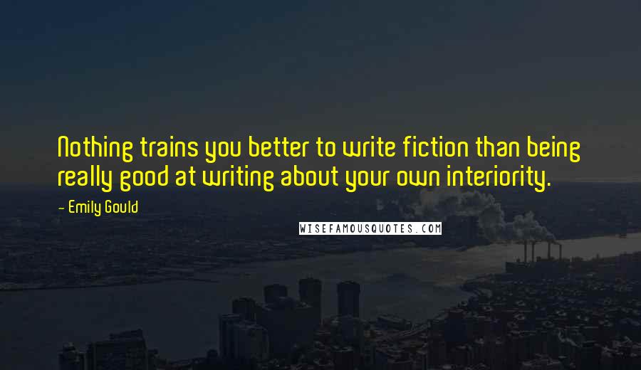 Emily Gould quotes: Nothing trains you better to write fiction than being really good at writing about your own interiority.