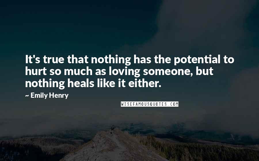 Emily Henry quotes: It's true that nothing has the potential to hurt so much as loving someone, but nothing heals like it either.