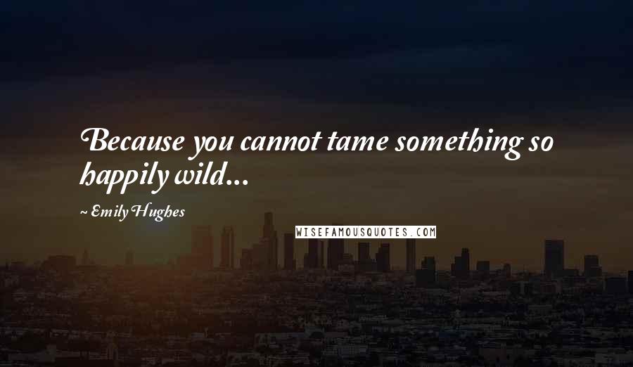 Emily Hughes quotes: Because you cannot tame something so happily wild...