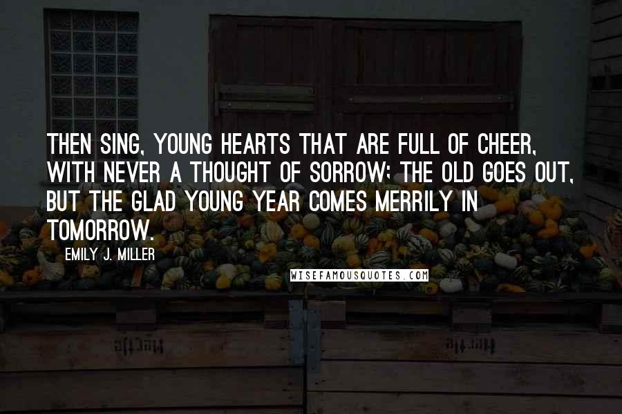 Emily J. Miller quotes: Then sing, young hearts that are full of cheer, With never a thought of sorrow; The old goes out, but the glad young year Comes merrily in tomorrow.
