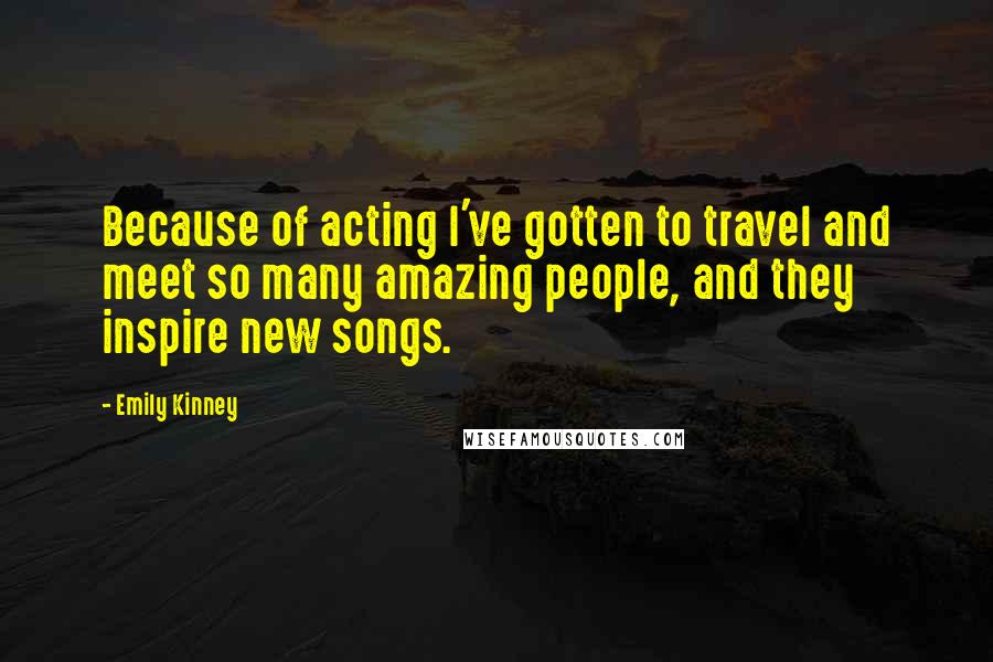 Emily Kinney quotes: Because of acting I've gotten to travel and meet so many amazing people, and they inspire new songs. Emily Kinney quotes: Because of acting I've gotten to travel and meet so many amazing people, and they inspire new songs.