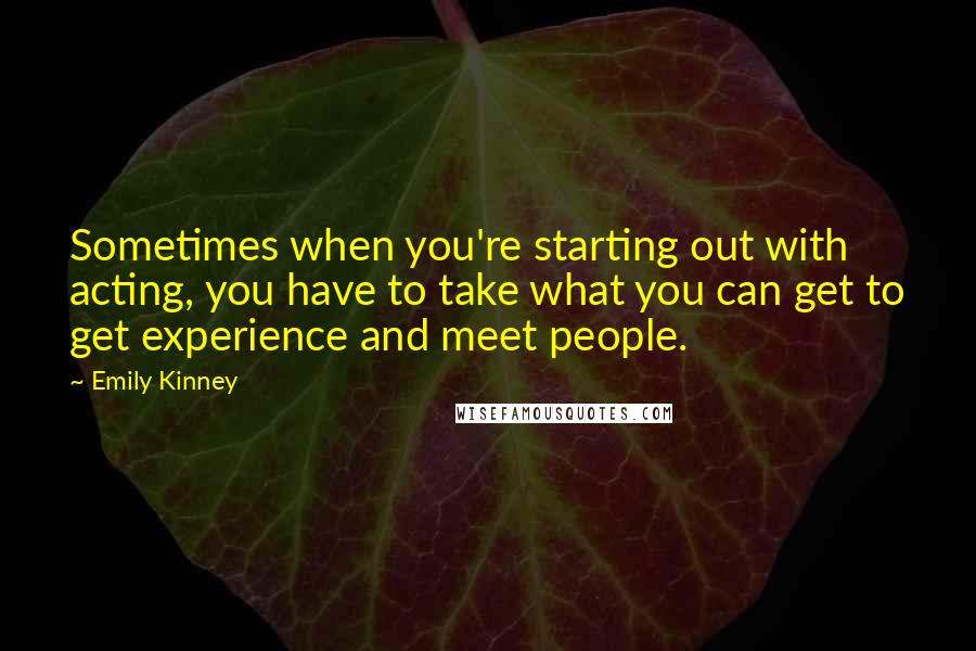 Emily Kinney quotes: Sometimes when you're starting out with acting, you have to take what you can get to get experience and meet people. Emily Kinney quotes: Sometimes when you're starting out with acting, you have to take what you can get to get experience and meet people.