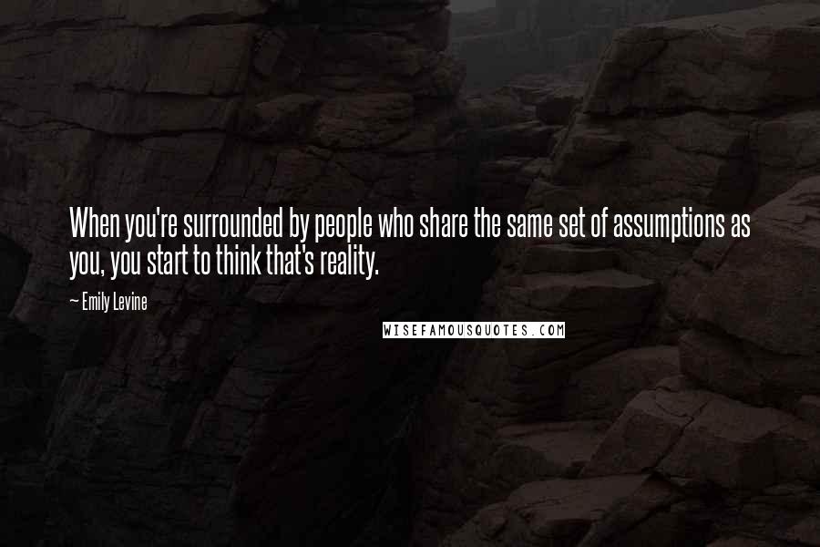Emily Levine quotes: When you're surrounded by people who share the same set of assumptions as you, you start to think that's reality.