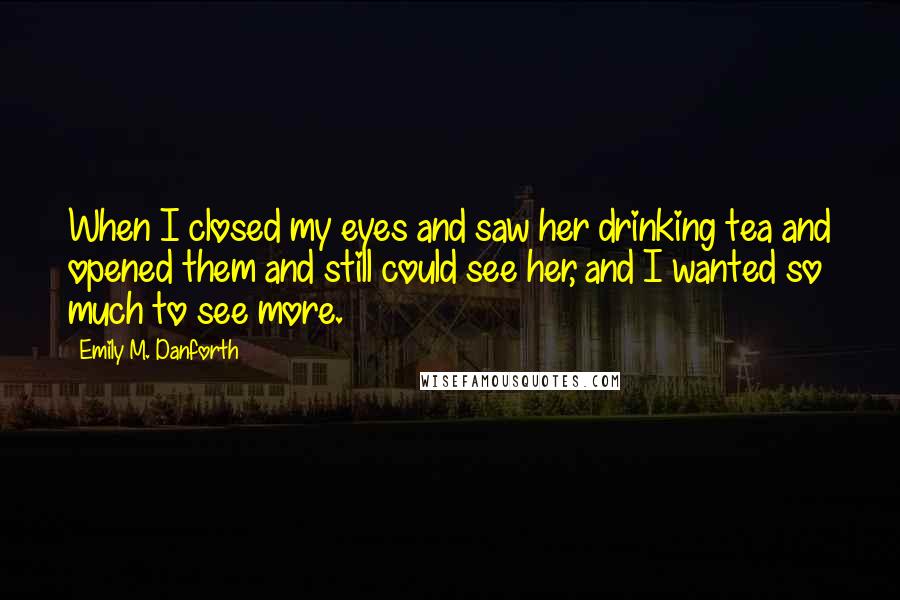 Emily M. Danforth quotes: When I closed my eyes and saw her drinking tea and opened them and still could see her, and I wanted so much to see more. Emily M. Danforth quotes: When I closed my eyes and saw her drinking tea and opened them and still could see her, and I wanted so much to see more.