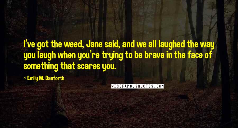 Emily M. Danforth quotes: I've got the weed, Jane said, and we all laughed the way you laugh when you're trying to be brave in the face of something that scares you.