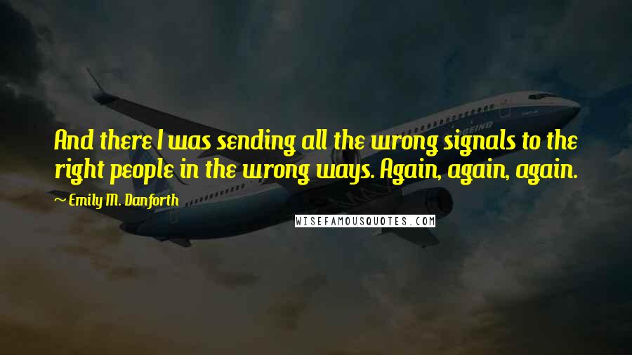 Emily M. Danforth quotes: And there I was sending all the wrong signals to the right people in the wrong ways. Again, again, again. Emily M. Danforth quotes: And there I was sending all the wrong signals to the right people in the wrong ways. Again, again, again.