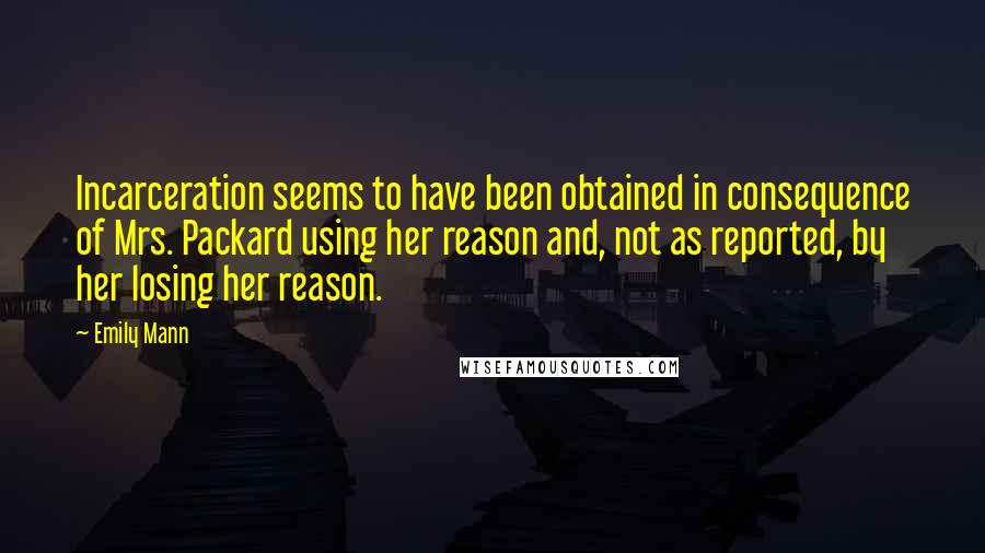 Emily Mann quotes: Incarceration seems to have been obtained in consequence of Mrs. Packard using her reason and, not as reported, by her losing her reason. Emily Mann quotes: Incarceration seems to have been obtained in consequence of Mrs. Packard using her reason and, not as reported, by her losing her reason.