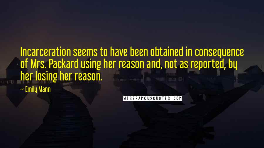 Emily Mann quotes: Incarceration seems to have been obtained in consequence of Mrs. Packard using her reason and, not as reported, by her losing her reason.