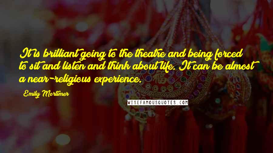 Emily Mortimer quotes: It is brilliant going to the theatre and being forced to sit and listen and think about life. It can be almost a near-religious experience.