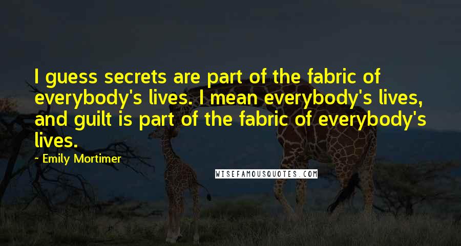Emily Mortimer quotes: I guess secrets are part of the fabric of everybody's lives. I mean everybody's lives, and guilt is part of the fabric of everybody's lives.