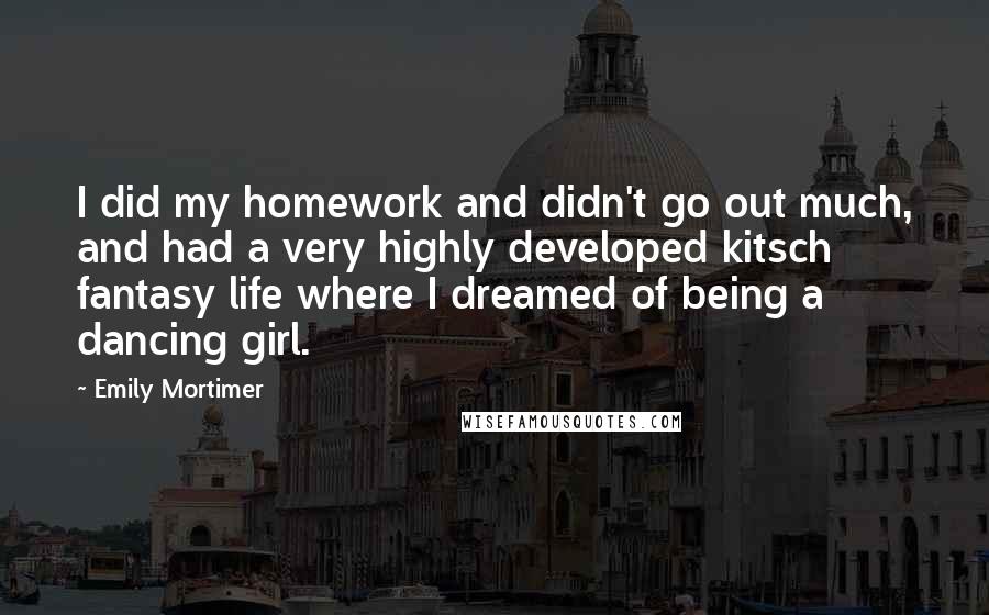 Emily Mortimer quotes: I did my homework and didn't go out much, and had a very highly developed kitsch fantasy life where I dreamed of being a dancing girl.