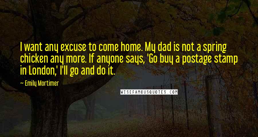 Emily Mortimer quotes: I want any excuse to come home. My dad is not a spring chicken any more. If anyone says, 'Go buy a postage stamp in London,' I'll go and do