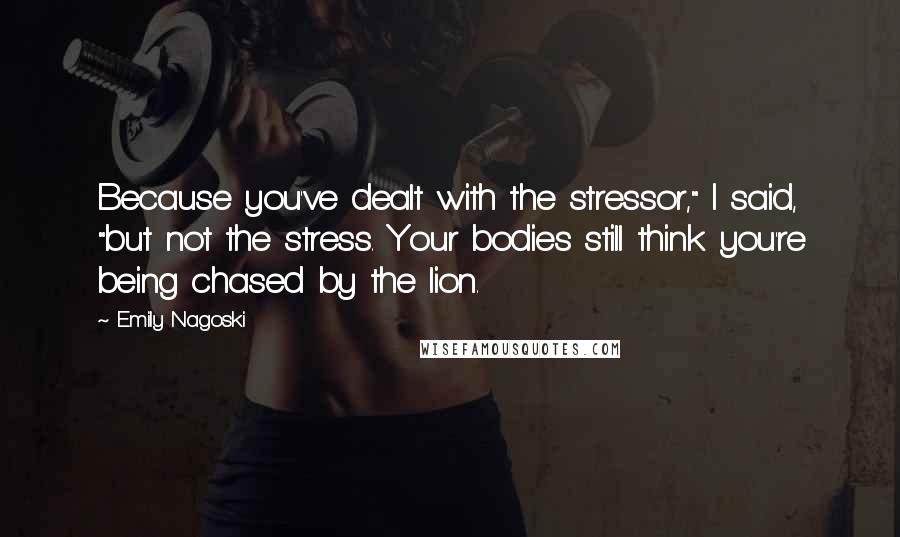 Emily Nagoski quotes: Because you've dealt with the stressor," I said, "but not the stress. Your bodies still think you're being chased by the lion.