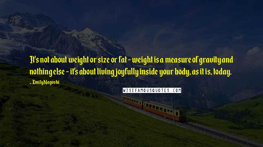 Emily Nagoski quotes: It's not about weight or size or fat - weight is a measure of gravity and nothing else - it's about living joyfully inside your body, as it is, today.