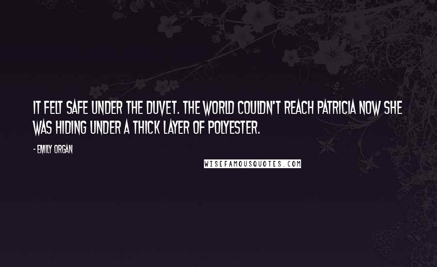 Emily Organ quotes: It felt safe under the duvet. The world couldn't reach Patricia now she was hiding under a thick layer of polyester. Emily Organ quotes: It felt safe under the duvet. The world couldn't reach Patricia now she was hiding under a thick layer of polyester.
