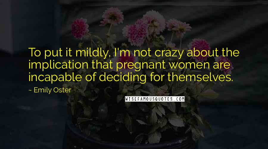 Emily Oster quotes: To put it mildly, I'm not crazy about the implication that pregnant women are incapable of deciding for themselves. Emily Oster quotes: To put it mildly, I'm not crazy about the implication that pregnant women are incapable of deciding for themselves.