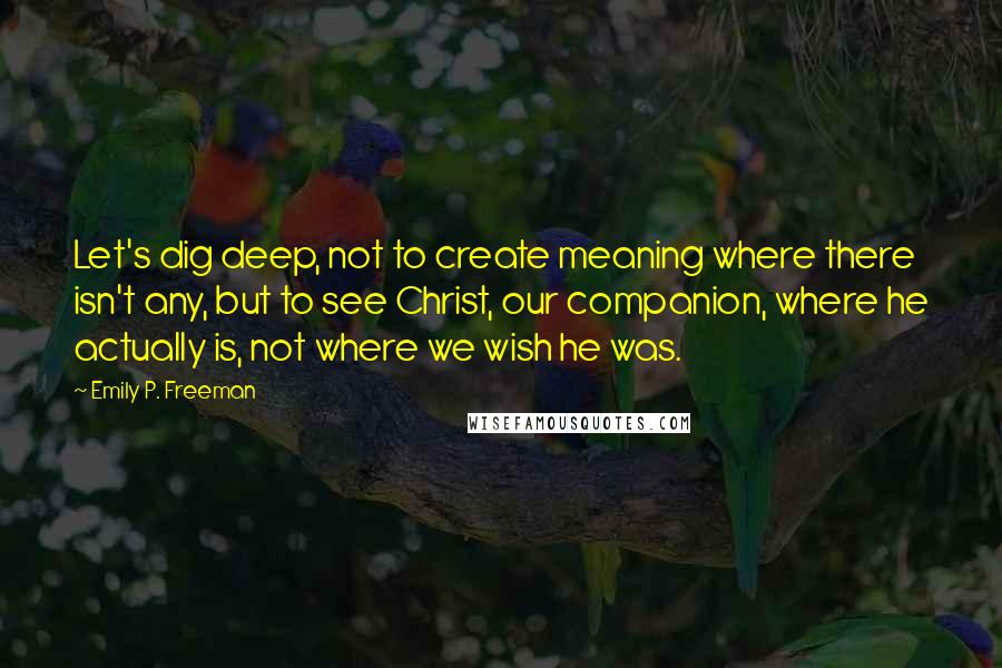 Emily P. Freeman quotes: Let's dig deep, not to create meaning where there isn't any, but to see Christ, our companion, where he actually is, not where we wish he was.