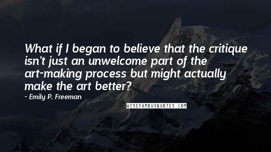Emily P. Freeman quotes: What if I began to believe that the critique isn't just an unwelcome part of the art-making process but might actually make the art better?