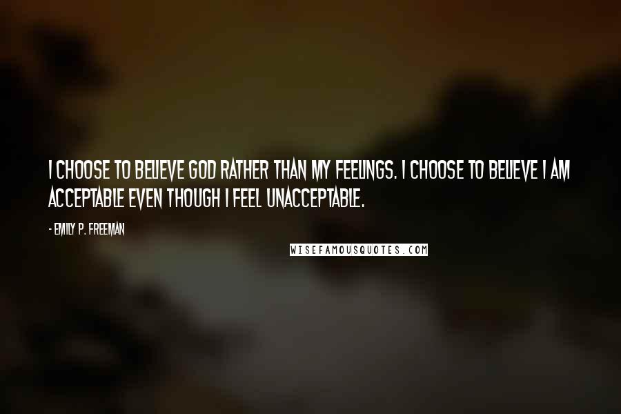 Emily P. Freeman quotes: I choose to believe God rather than my feelings. I choose to believe I am acceptable even though I feel unacceptable.