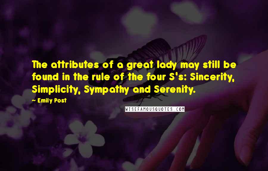 Emily Post quotes: The attributes of a great lady may still be found in the rule of the four S's: Sincerity, Simplicity, Sympathy and Serenity. Emily Post quotes: The attributes of a great lady may still be found in the rule of the four S's: Sincerity, Simplicity, Sympathy and Serenity.