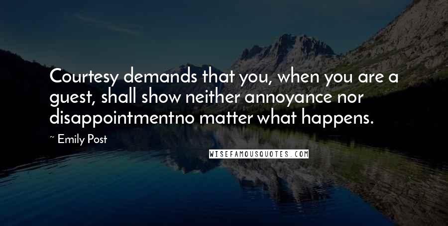 Emily Post quotes: Courtesy demands that you, when you are a guest, shall show neither annoyance nor disappointmentno matter what happens. Emily Post quotes: Courtesy demands that you, when you are a guest, shall show neither annoyance nor disappointmentno matter what happens.