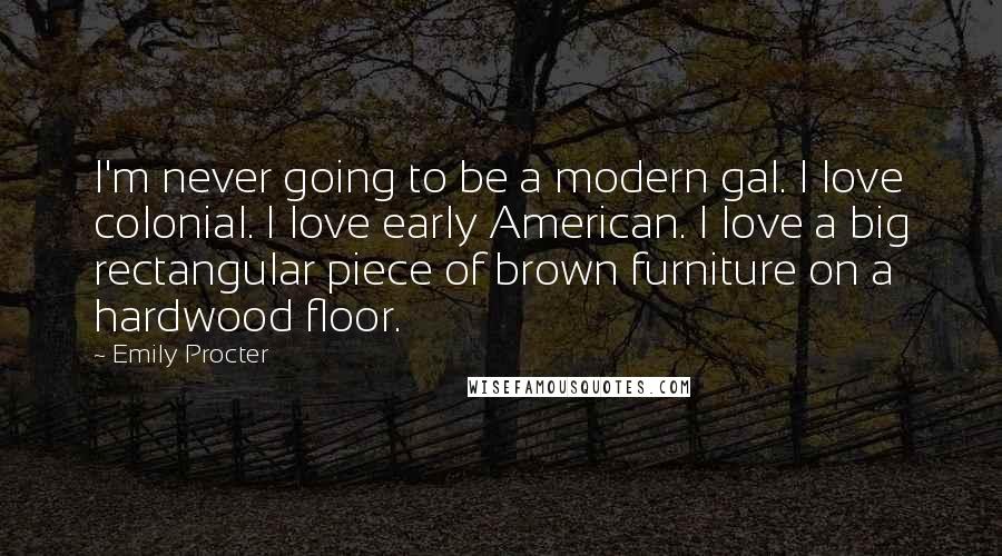 Emily Procter quotes: I'm never going to be a modern gal. I love colonial. I love early American. I love a big rectangular piece of brown furniture on a hardwood floor.