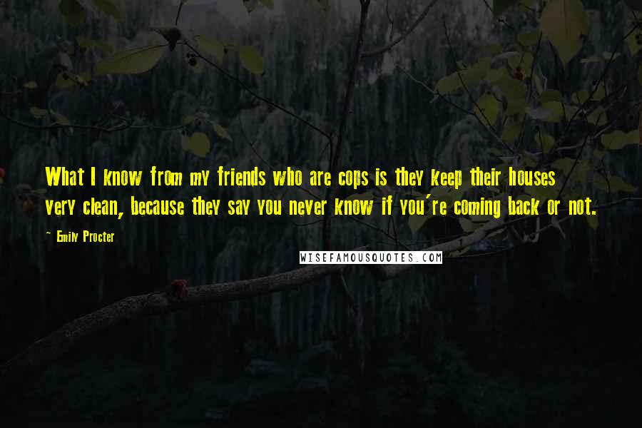 Emily Procter quotes: What I know from my friends who are cops is they keep their houses very clean, because they say you never know if you're coming back or not.