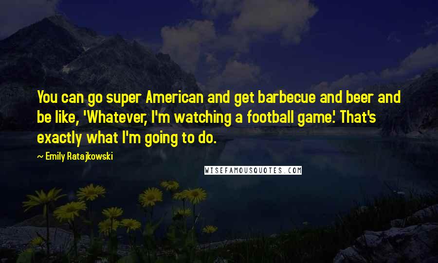 Emily Ratajkowski quotes: You can go super American and get barbecue and beer and be like, 'Whatever, I'm watching a football game.' That's exactly what I'm going to do.
