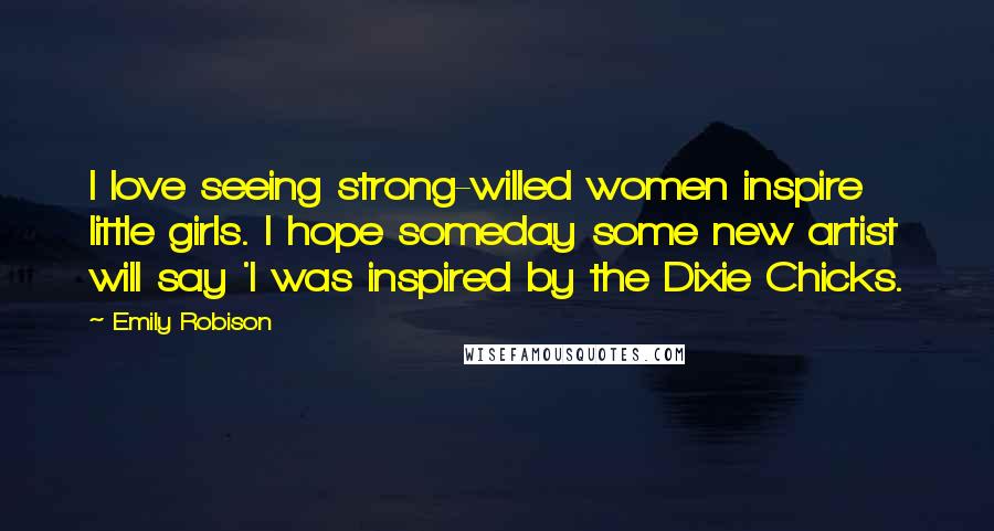 Emily Robison quotes: I love seeing strong-willed women inspire little girls. I hope someday some new artist will say 'I was inspired by the Dixie Chicks.