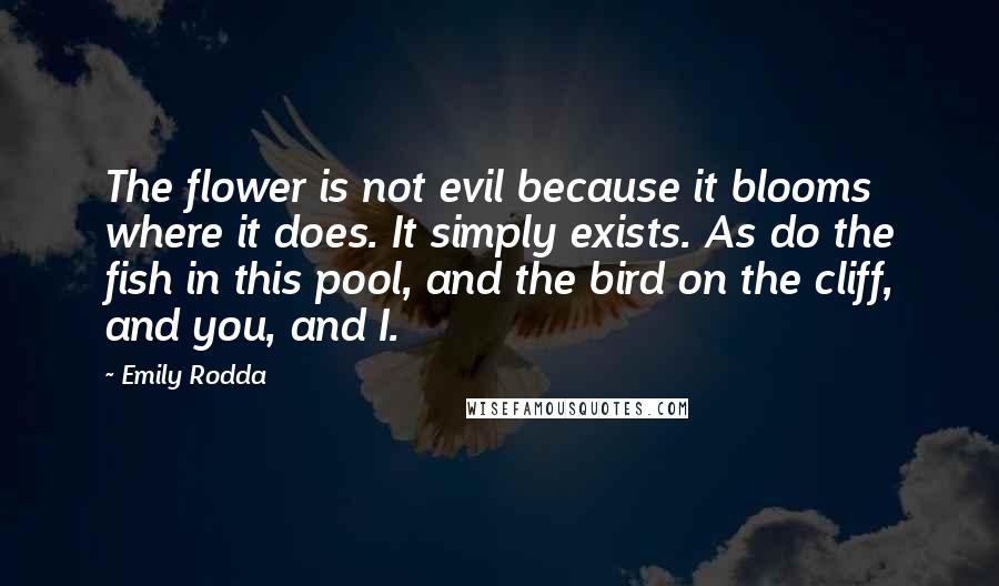Emily Rodda quotes: The flower is not evil because it blooms where it does. It simply exists. As do the fish in this pool, and the bird on the cliff, and you, and