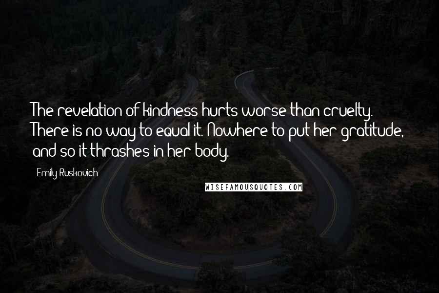 Emily Ruskovich quotes: The revelation of kindness hurts worse than cruelty. There is no way to equal it. Nowhere to put her gratitude, and so it thrashes in her body. Emily Ruskovich quotes: The revelation of kindness hurts worse than cruelty. There is no way to equal it. Nowhere to put her gratitude, and so it thrashes in her body.