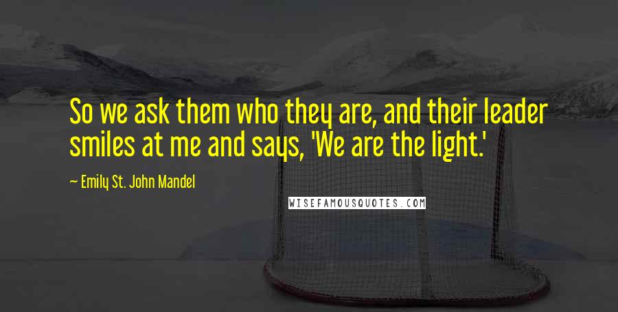 Emily St. John Mandel quotes: So we ask them who they are, and their leader smiles at me and says, 'We are the light.'
