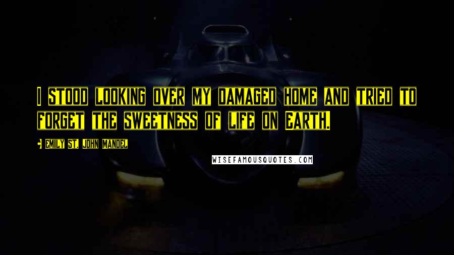 Emily St. John Mandel quotes: I stood looking over my damaged home and tried to forget the sweetness of life on Earth.