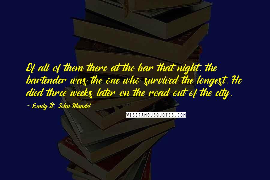 Emily St. John Mandel quotes: Of all of them there at the bar that night, the bartender was the one who survived the longest. He died three weeks later on the road out of the