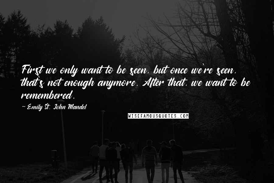 Emily St. John Mandel quotes: First we only want to be seen, but once we're seen, that's not enough anymore. After that, we want to be remembered.