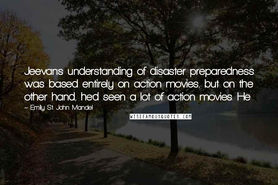 Emily St. John Mandel quotes: Jeevan's understanding of disaster preparedness was based entirely on action movies, but on the other hand, he'd seen a lot of action movies. He