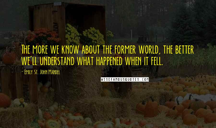 Emily St. John Mandel quotes: The more we know about the former world, the better we'll understand what happened when it fell.