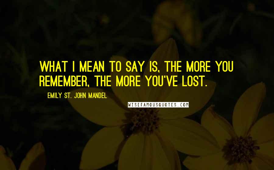 Emily St. John Mandel quotes: What I mean to say is, the more you remember, the more you've lost.