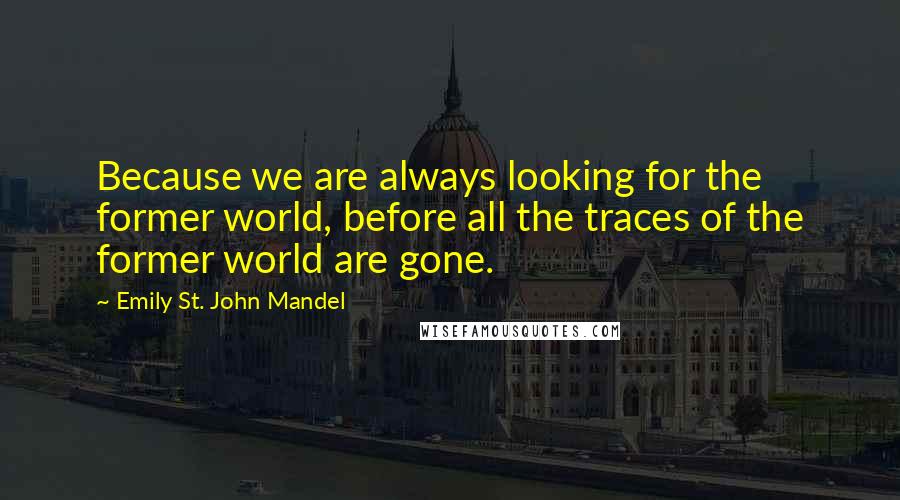 Emily St. John Mandel quotes: Because we are always looking for the former world, before all the traces of the former world are gone.