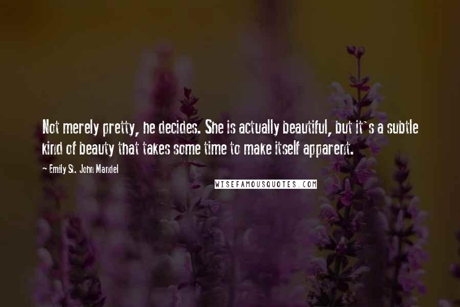 Emily St. John Mandel quotes: Not merely pretty, he decides. She is actually beautiful, but it's a subtle kind of beauty that takes some time to make itself apparent.