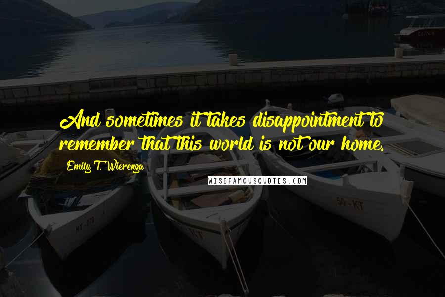 Emily T. Wierenga quotes: And sometimes it takes disappointment to remember that this world is not our home.