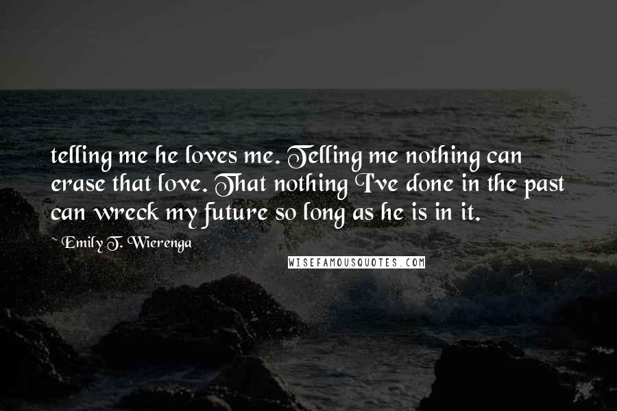 Emily T. Wierenga quotes: telling me he loves me. Telling me nothing can erase that love. That nothing I've done in the past can wreck my future so long as he is in it.