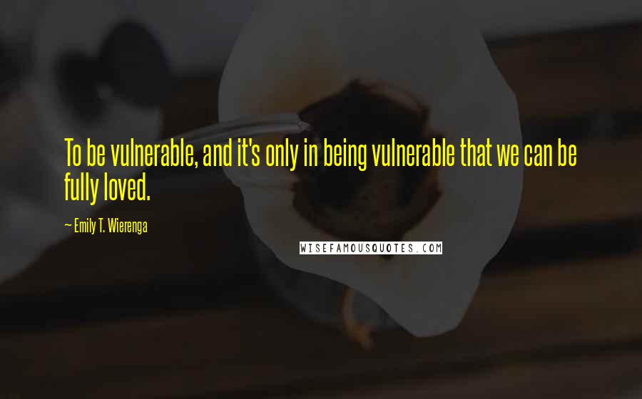 Emily T. Wierenga quotes: To be vulnerable, and it's only in being vulnerable that we can be fully loved.