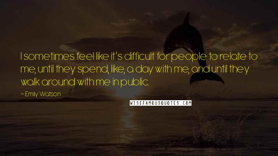 Emily Watson quotes: I sometimes feel like it's difficult for people to relate to me, until they spend, like, a day with me, and until they walk around with me in public.