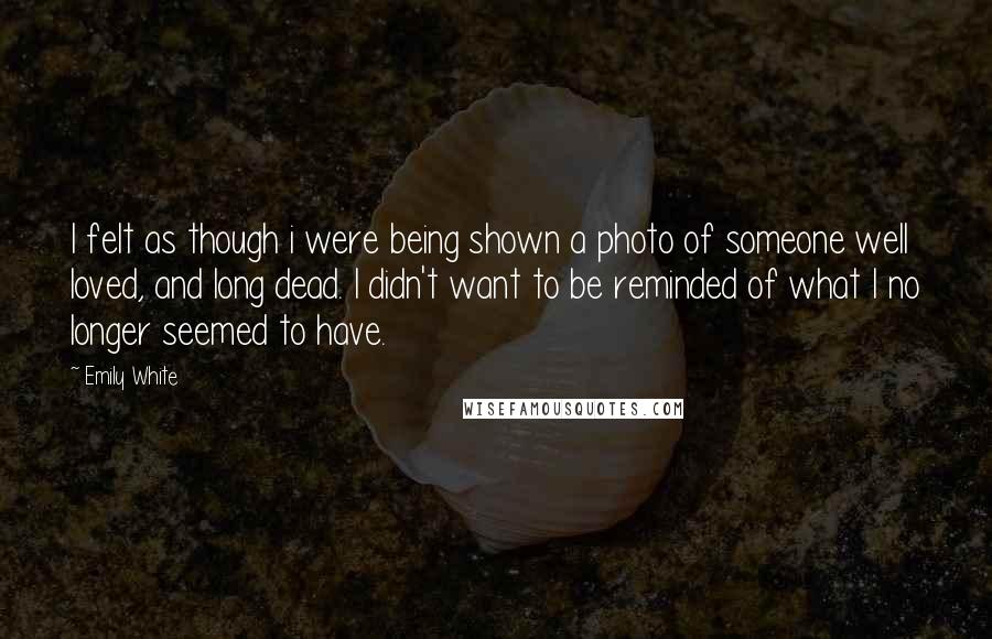 Emily White quotes: I felt as though i were being shown a photo of someone well loved, and long dead. I didn't want to be reminded of what I no longer seemed to Emily White quotes: I felt as though i were being shown a photo of someone well loved, and long dead. I didn't want to be reminded of what I no longer seemed to