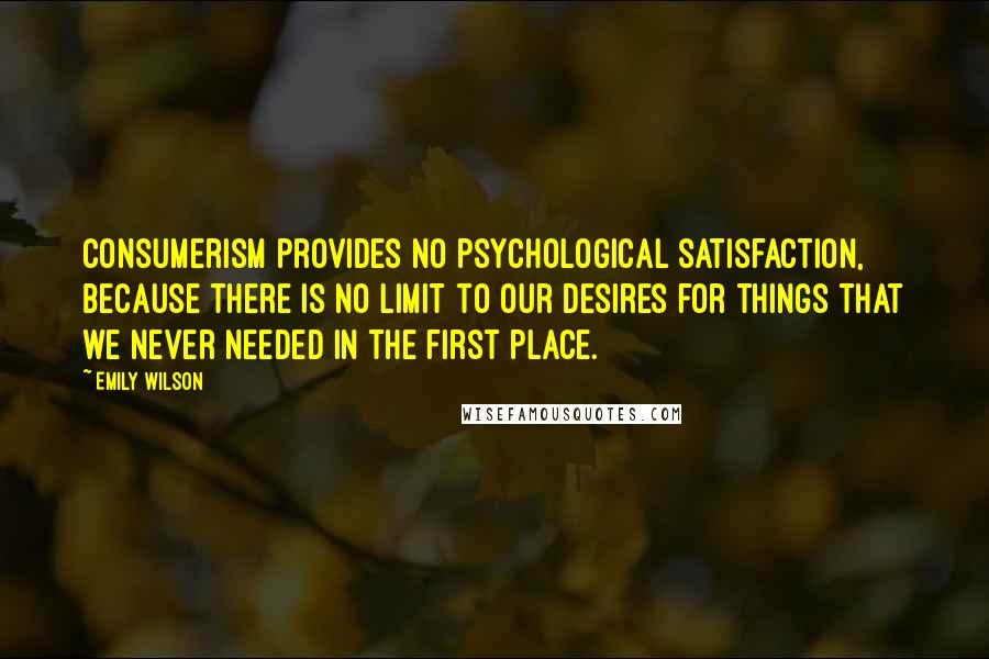 Emily Wilson quotes: Consumerism provides no psychological satisfaction, because there is no limit to our desires for things that we never needed in the first place.