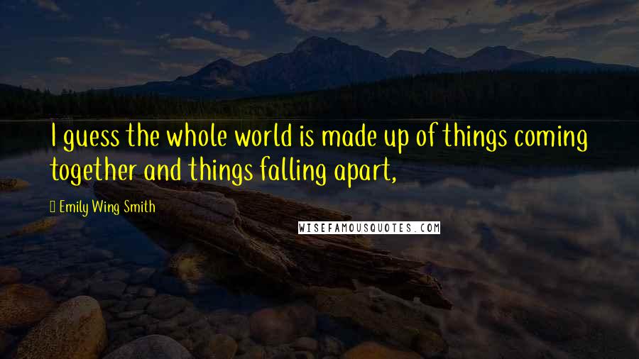 Emily Wing Smith quotes: I guess the whole world is made up of things coming together and things falling apart,