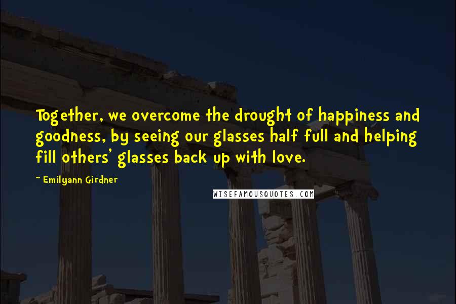 Emilyann Girdner quotes: Together, we overcome the drought of happiness and goodness, by seeing our glasses half full and helping fill others' glasses back up with love.