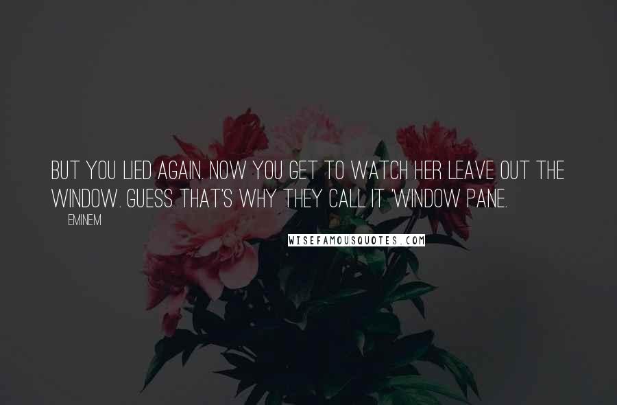 Eminem quotes: But you lied again. Now you get to watch her leave out the window. Guess that's why they call it 'window pane.