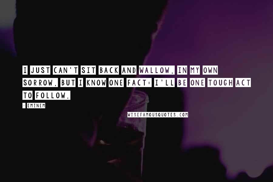 Eminem quotes: I just can't sit back and wallow, In my own sorrow, but I know one fact: I'll be one tough act to follow.